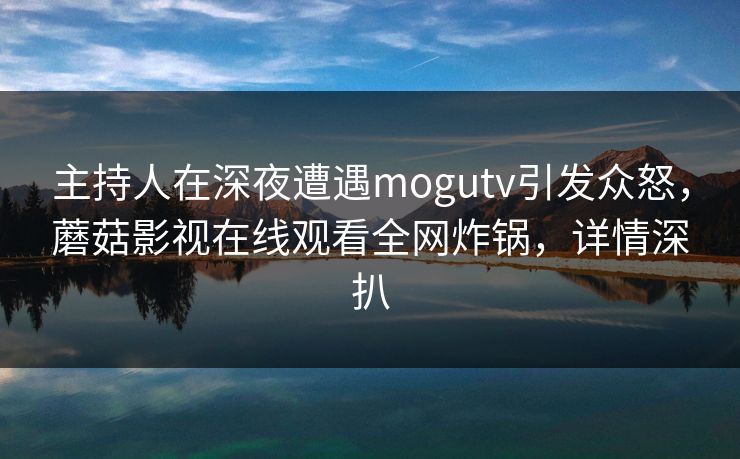 主持人在深夜遭遇mogutv引发众怒，蘑菇影视在线观看全网炸锅，详情深扒