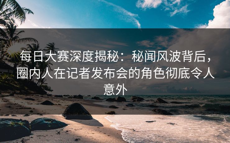 每日大赛深度揭秘：秘闻风波背后，圈内人在记者发布会的角色彻底令人意外  第1张