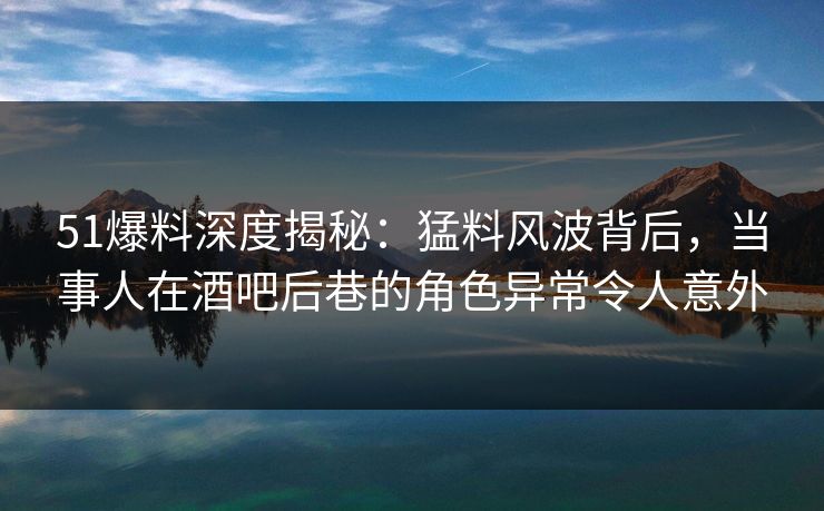 51爆料深度揭秘：猛料风波背后，当事人在酒吧后巷的角色异常令人意外