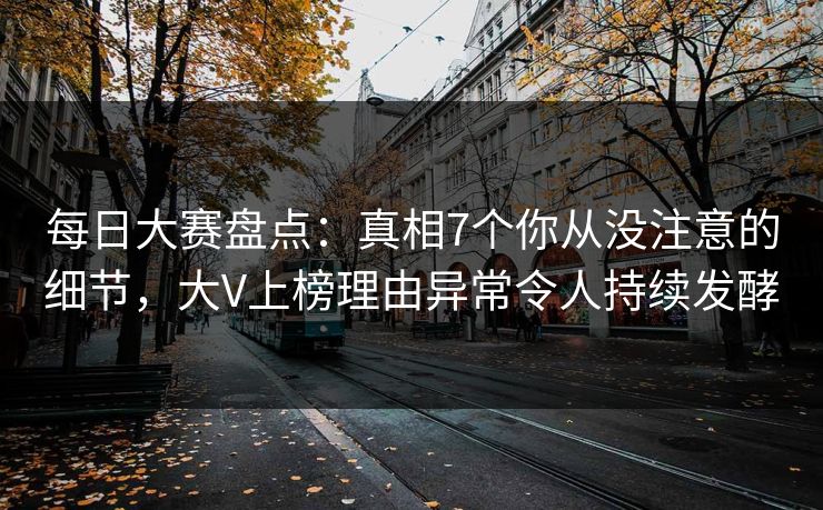 每日大赛盘点：真相7个你从没注意的细节，大V上榜理由异常令人持续发酵