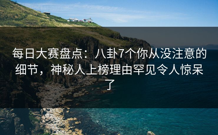 每日大赛盘点：八卦7个你从没注意的细节，神秘人上榜理由罕见令人惊呆了