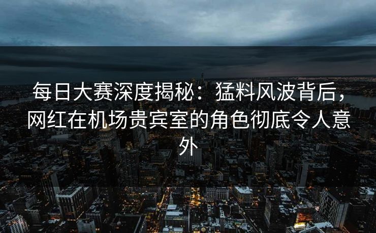 每日大赛深度揭秘：猛料风波背后，网红在机场贵宾室的角色彻底令人意外