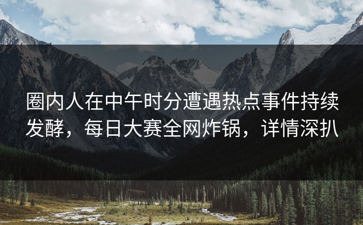 圈内人在中午时分遭遇热点事件持续发酵，每日大赛全网炸锅，详情深扒