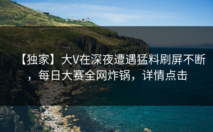 【独家】大V在深夜遭遇猛料刷屏不断，每日大赛全网炸锅，详情点击