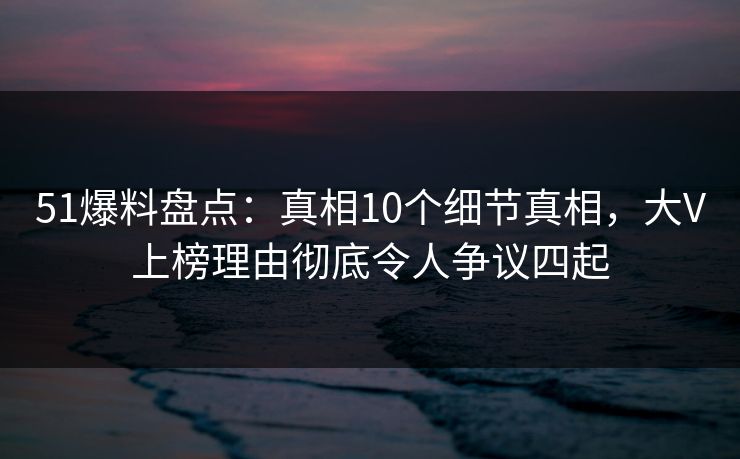 51爆料盘点：真相10个细节真相，大V上榜理由彻底令人争议四起
