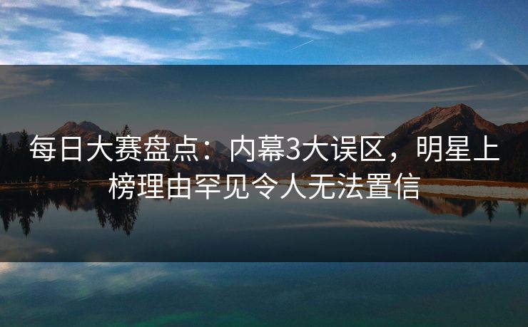 每日大赛盘点：内幕3大误区，明星上榜理由罕见令人无法置信