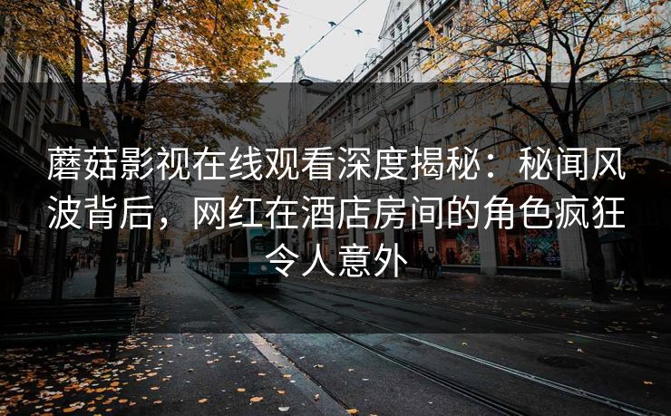 蘑菇影视在线观看深度揭秘：秘闻风波背后，网红在酒店房间的角色疯狂令人意外