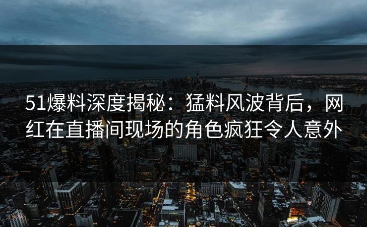 51爆料深度揭秘：猛料风波背后，网红在直播间现场的角色疯狂令人意外