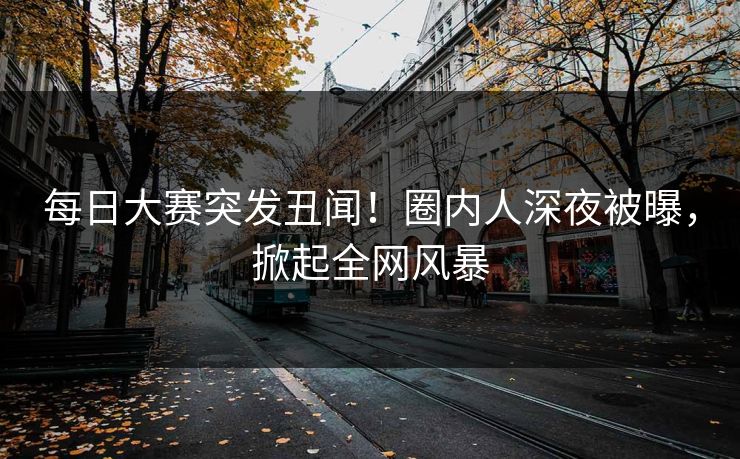 每日大赛突发丑闻！圈内人深夜被曝，掀起全网风暴