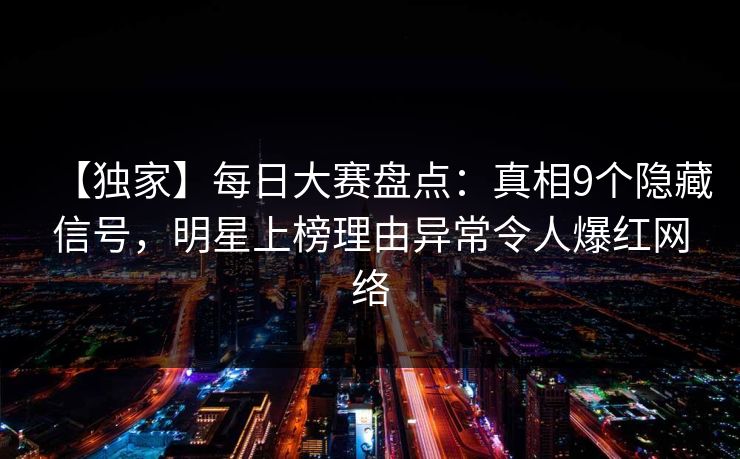 【独家】每日大赛盘点：真相9个隐藏信号，明星上榜理由异常令人爆红网络