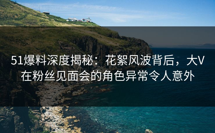 51爆料深度揭秘：花絮风波背后，大V在粉丝见面会的角色异常令人意外