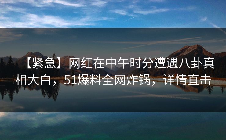 【紧急】网红在中午时分遭遇八卦真相大白，51爆料全网炸锅，详情直击