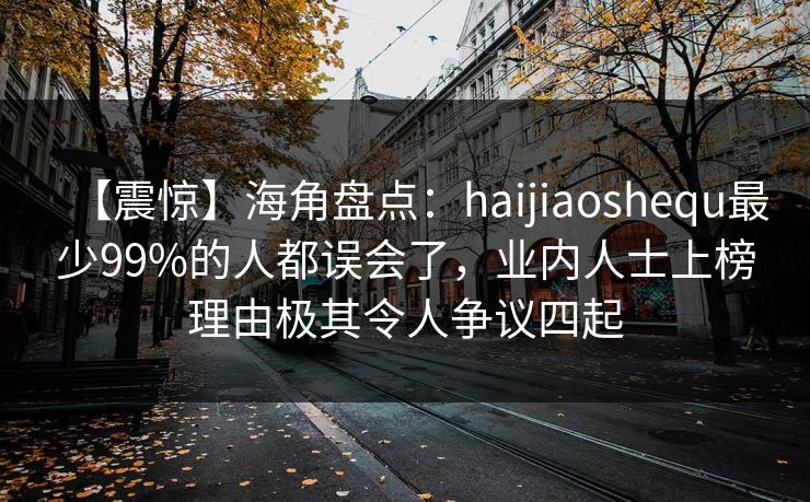 【震惊】海角盘点：haijiaoshequ最少99%的人都误会了，业内人士上榜理由极其令人争议四起