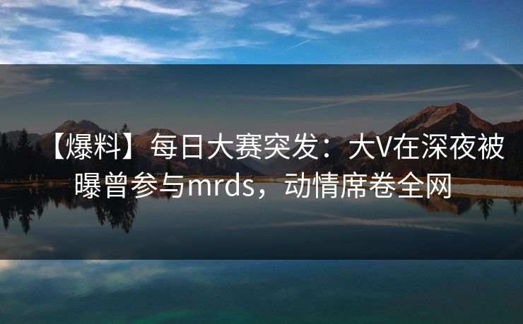 【爆料】每日大赛突发：大V在深夜被曝曾参与mrds，动情席卷全网  第1张