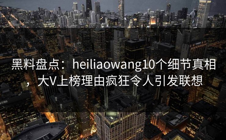 黑料盘点：heiliaowang10个细节真相，大V上榜理由疯狂令人引发联想