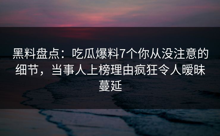 黑料盘点：吃瓜爆料7个你从没注意的细节，当事人上榜理由疯狂令人暧昧蔓延