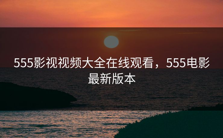 555影视视频大全在线观看，555电影最新版本  第1张