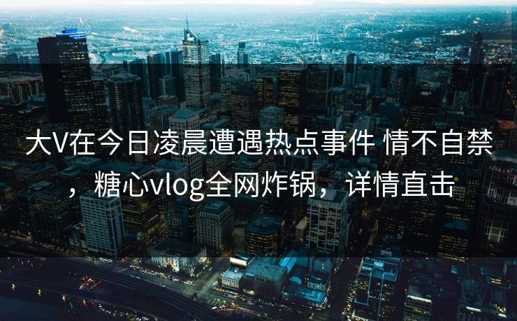 大V在今日凌晨遭遇热点事件 情不自禁，糖心vlog全网炸锅，详情直击