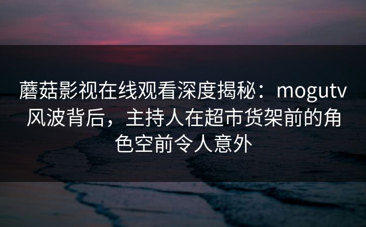 蘑菇影视在线观看深度揭秘：mogutv风波背后，主持人在超市货架前的角色空前令人意外