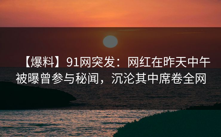 【爆料】91网突发:网红在昨天中午被曝曾参与秘闻,沉沦其中席卷全网