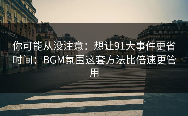 你可能从没注意：想让91大事件更省时间：BGM氛围这套方法比倍速更管用  第1张