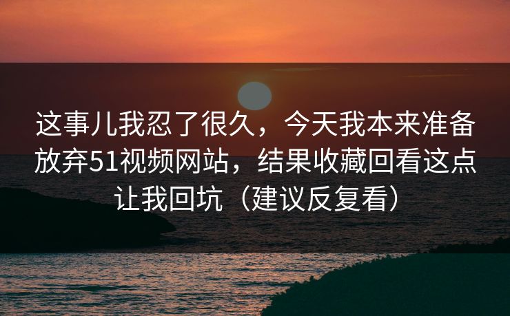 这事儿我忍了很久,今天我本来准备放弃51视频网站,结果收藏回看这点让我回坑(建议反复看) 这事儿我忍了很久,今天我本来准备放弃51视频网站,结果收藏回看这点让我回坑(建议反复看)