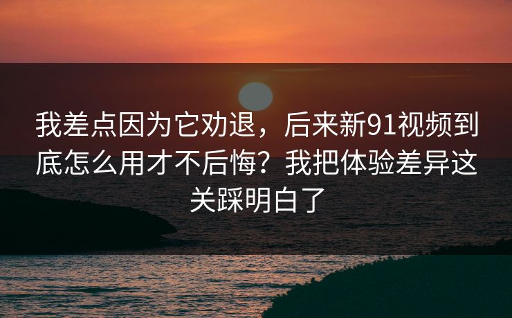 我差点因为它劝退，后来新91视频到底怎么用才不后悔？我把体验差异这关踩明白了